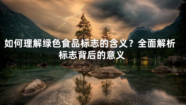如何理解绿色食品标志的含义？全面解析标志背后的意义