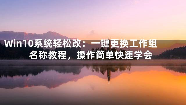 Win10系统轻松改：一键更换工作组名称教程，操作简单快速学会