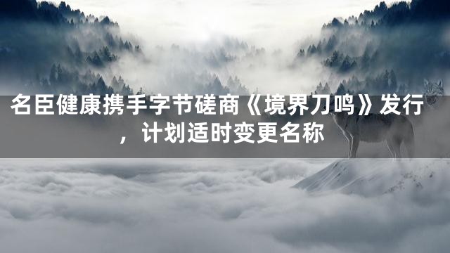 名臣健康携手字节磋商《境界刀鸣》发行，计划适时变更名称