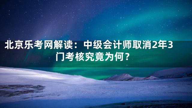 北京乐考网解读：中级会计师取消2年3门考核究竟为何？