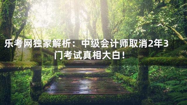 乐考网独家解析：中级会计师取消2年3门考试真相大白！