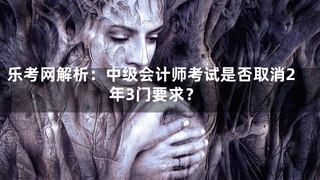 乐考网解析：中级会计师考试是否取消2年3门要求？