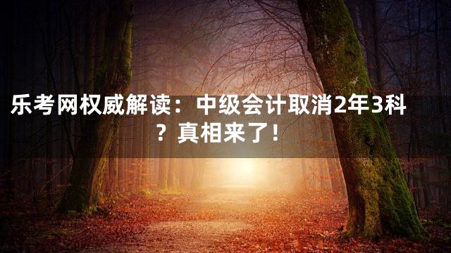 乐考网权威解读：中级会计取消2年3科？真相来了！