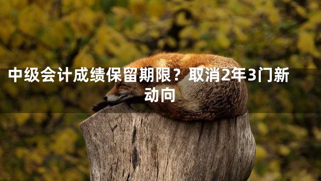 中级会计成绩保留期限？取消2年3门新动向