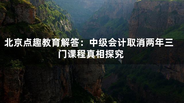 北京点趣教育解答：中级会计取消两年三门课程真相探究