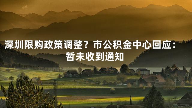 深圳限购政策调整？市公积金中心回应：暂未收到通知