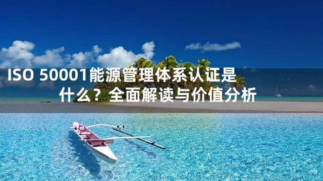 ISO 50001能源管理体系认证是什么？全面解读与价值分析
