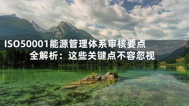 ISO50001能源管理体系审核要点全解析：这些关键点不容忽视