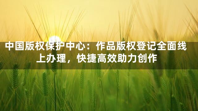 中国版权保护中心：作品版权登记全面线上办理，快捷高效助力创作