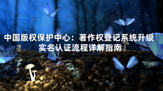 中国版权保护中心：著作权登记系统升级实名认证流程详解指南