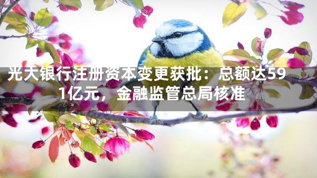 光大银行注册资本变更获批：总额达591亿元，金融监管总局核准
