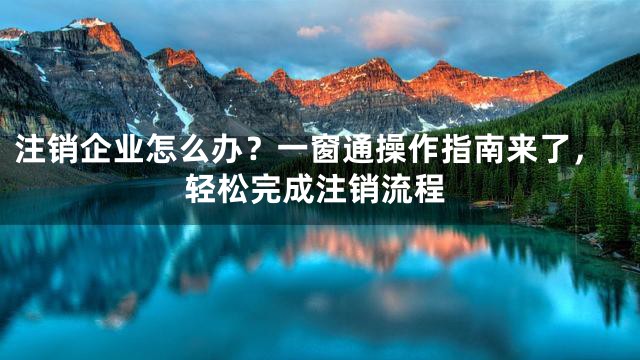 注销企业怎么办？一窗通操作指南来了，轻松完成注销流程