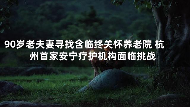 90岁老夫妻寻找含临终关怀养老院 杭州首家安宁疗护机构面临挑战