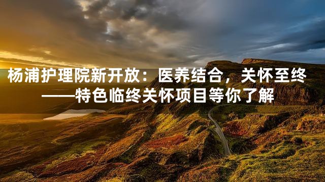 杨浦护理院新开放：医养结合，关怀至终——特色临终关怀项目等你了解
