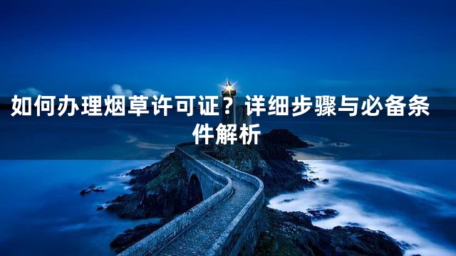 如何办理烟草许可证？详细步骤与必备条件解析