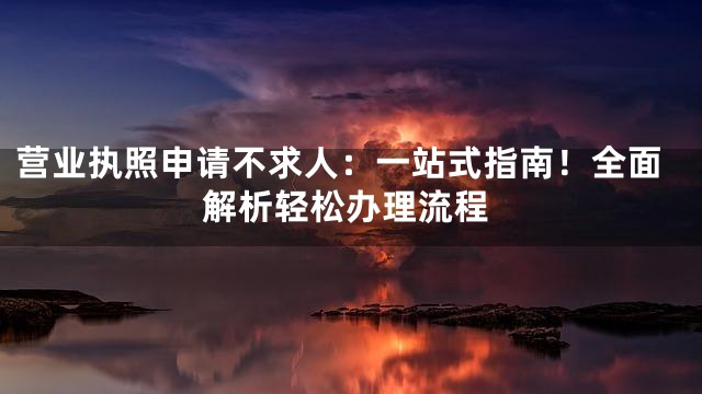 营业执照申请不求人：一站式指南！全面解析轻松办理流程