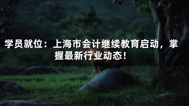 学员就位：上海市会计继续教育启动，掌握最新行业动态！