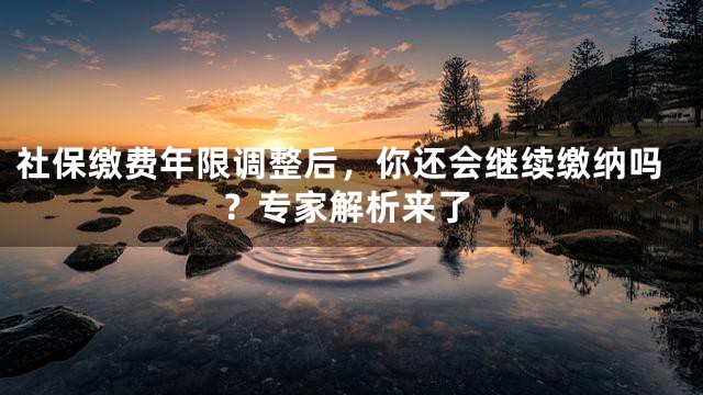 社保缴费年限调整后，你还会继续缴纳吗？专家解析来了