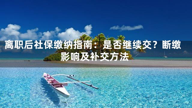 离职后社保缴纳指南：是否继续交？断缴影响及补交方法
