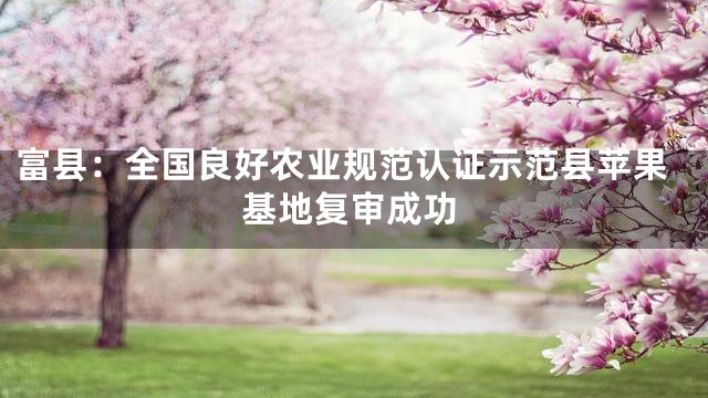 富县：全国良好农业规范认证示范县苹果基地复审成功