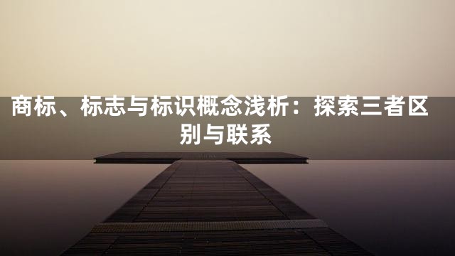 商标、标志与标识概念浅析：探索三者区别与联系