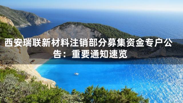 西安瑞联新材料注销部分募集资金专户公告：重要通知速览