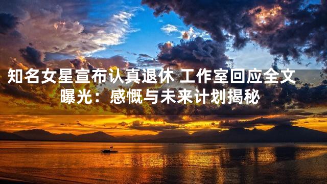 知名女星宣布认真退休 工作室回应全文曝光：感慨与未来计划揭秘