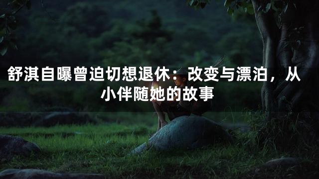 舒淇自曝曾迫切想退休：改变与漂泊，从小伴随她的故事