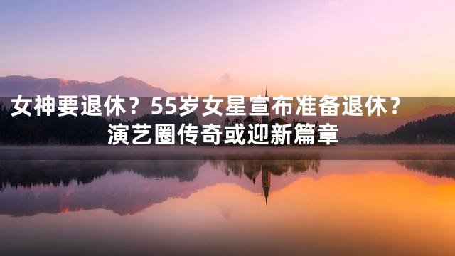 女神要退休？55岁女星宣布准备退休？演艺圈传奇或迎新篇章
