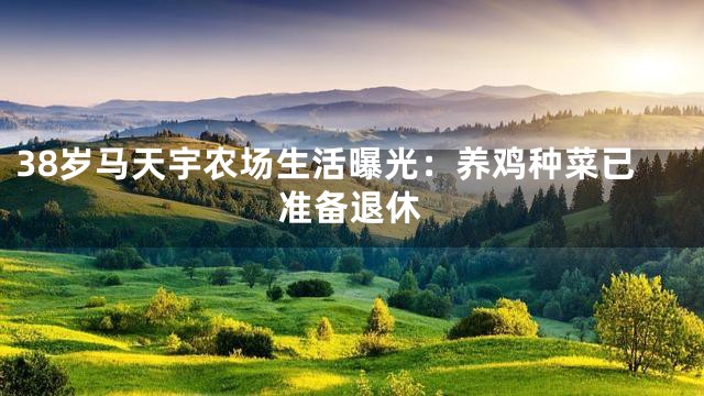 38岁马天宇农场生活曝光：养鸡种菜已准备退休