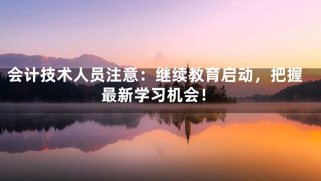 会计技术人员注意：继续教育启动，把握最新学习机会！