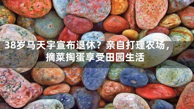 38岁马天宇宣布退休？亲自打理农场，摘菜掏蛋享受田园生活