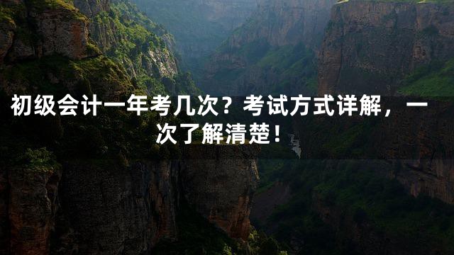 初级会计一年考几次？考试方式详解，一次了解清楚！