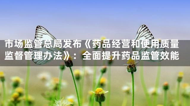 市场监管总局发布《药品经营和使用质量监督管理办法》：全面提升药品监管效能