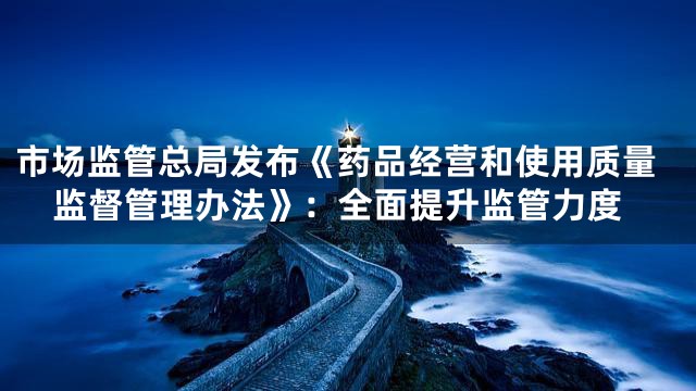市场监管总局发布《药品经营和使用质量监督管理办法》：全面提升监管力度