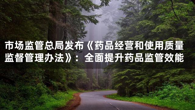 市场监管总局发布《药品经营和使用质量监督管理办法》：全面提升药品监管效能