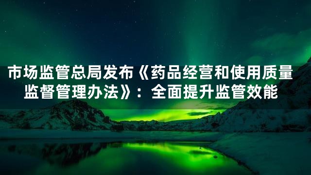 市场监管总局发布《药品经营和使用质量监督管理办法》：全面提升监管效能