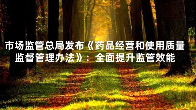 市场监管总局发布《药品经营和使用质量监督管理办法》：全面提升监管效能