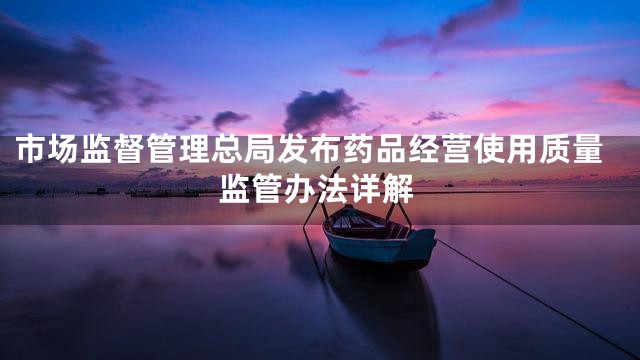 市场监督管理总局发布药品经营使用质量监管办法详解