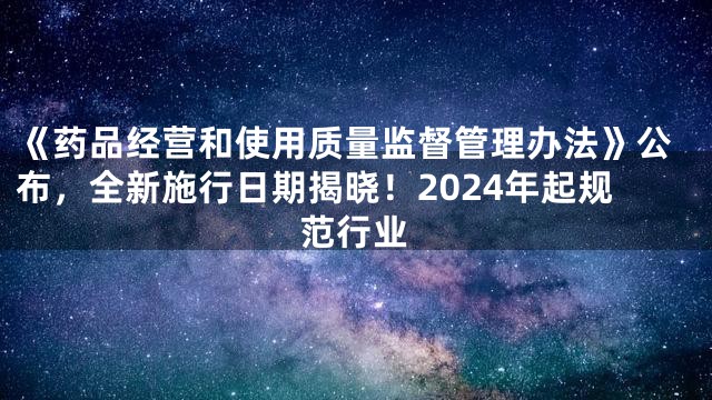 《药品经营和使用质量监督管理办法》公布，全新施行日期揭晓！2024年起规范行业