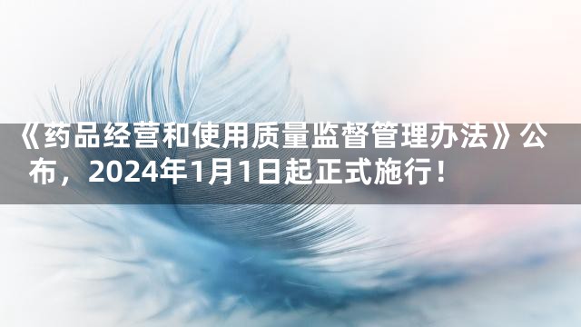 《药品经营和使用质量监督管理办法》公布，2024年1月1日起正式施行！