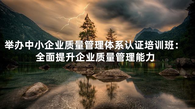 举办中小企业质量管理体系认证培训班：全面提升企业质量管理能力