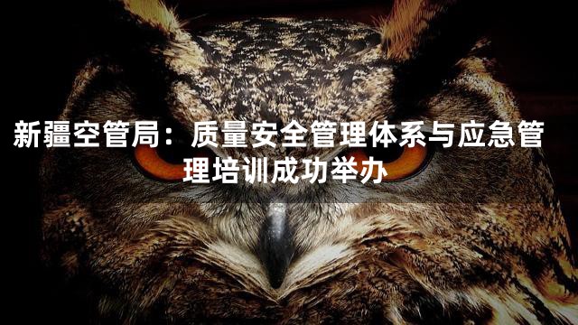 新疆空管局：质量安全管理体系与应急管理培训成功举办