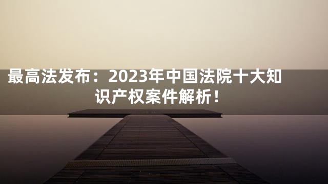 最高法发布：2023年中国法院十大知识产权案件解析！