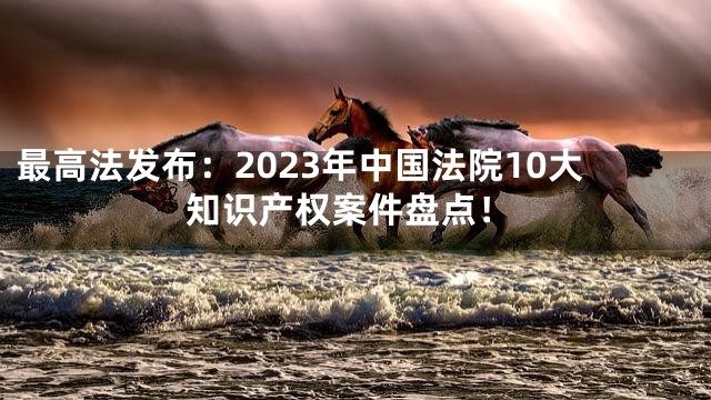 最高法发布：2023年中国法院10大知识产权案件盘点！