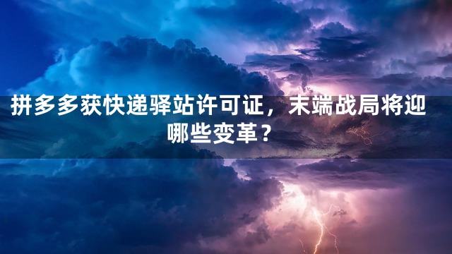 拼多多获快递驿站许可证，末端战局将迎哪些变革？