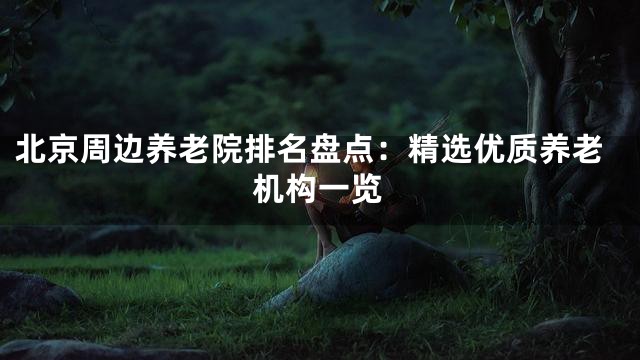 北京周边养老院排名盘点：精选优质养老机构一览