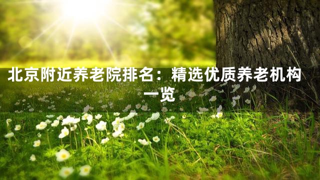 北京附近养老院排名：精选优质养老机构一览