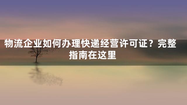 物流企业如何办理快递经营许可证？完整指南在这里