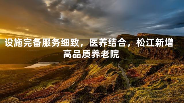 设施完备服务细致，医养结合，松江新增高品质养老院